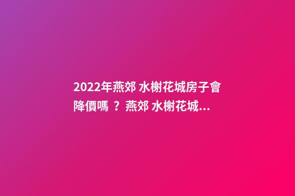 2022年燕郊 水榭花城房子會降價嗎？燕郊 水榭花城性價比高嗎？